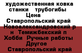 художественная ковка станки , трубогибы › Цена ­ 7 - Ставропольский край, Новоалександровский р-н, Темижбекский п. Хобби. Ручные работы » Другое   . Ставропольский край